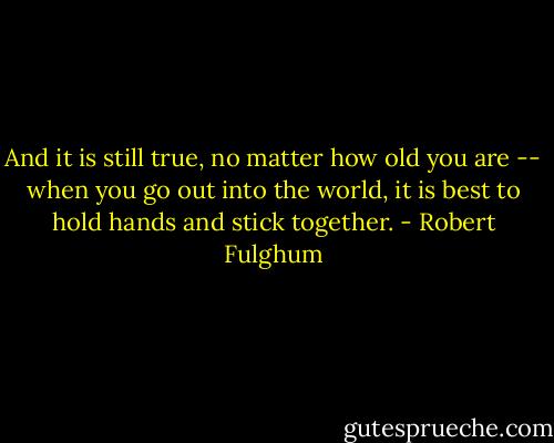 And it is still true, no matter how old you are -- when you go out into the world, it is best to hold hands and stick together. - Robert Fulghum