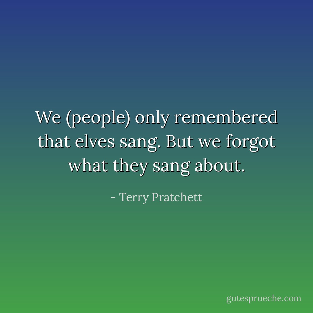 We (people) only remembered that elves sang. But we forgot what they sang about. - Terry Pratchett