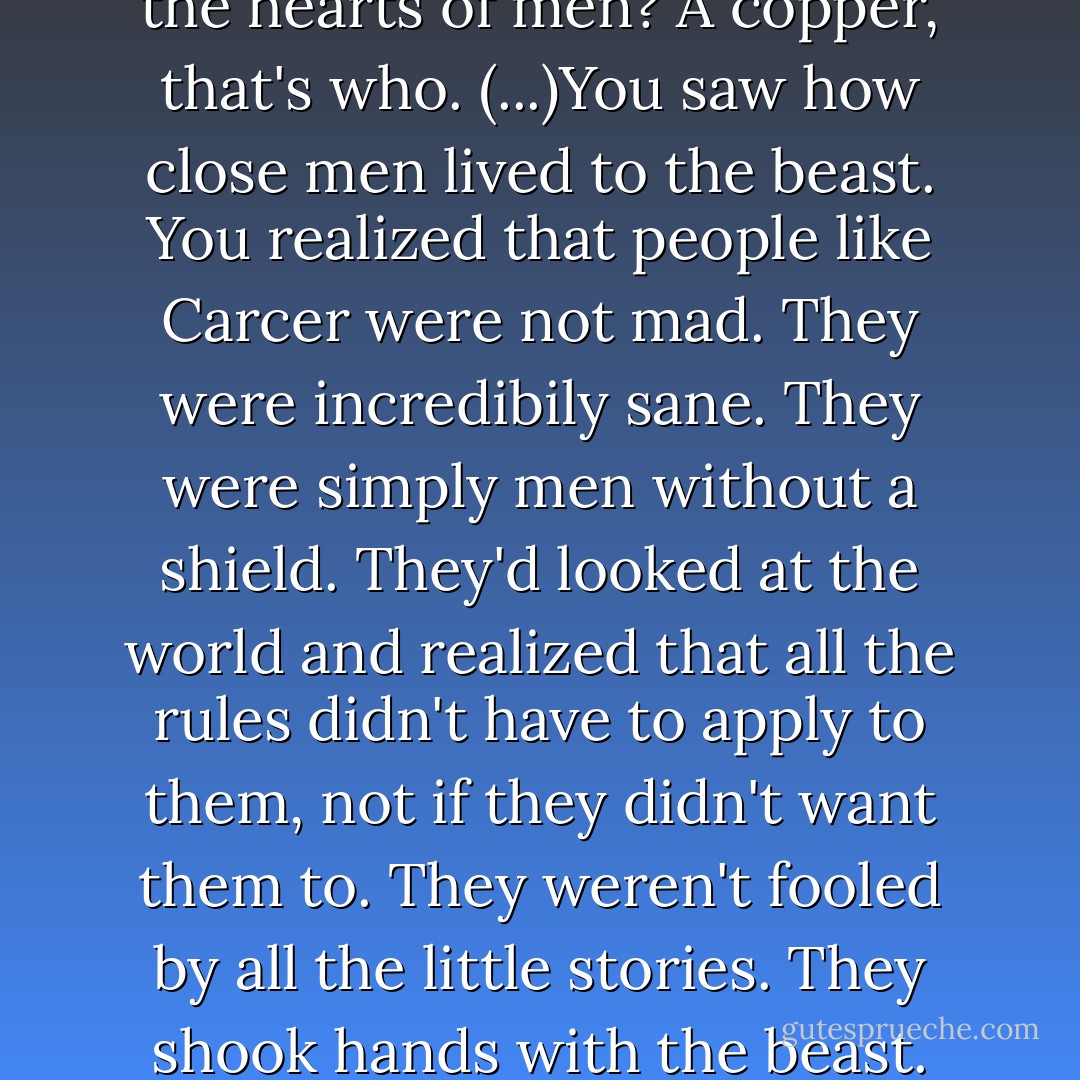 Who knew what evil lurked in the hearts of men? A copper, that's who. (...)You saw how close men lived to the beast. You realized that people like Carcer were not mad. They were incredibily sane. They were simply men without a shield. They'd looked at the world and realized that all the rules didn't have to apply to them, not if they didn't want them to. They weren't fooled by all the little stories. They shook hands with the beast. - Terry Pratchett
