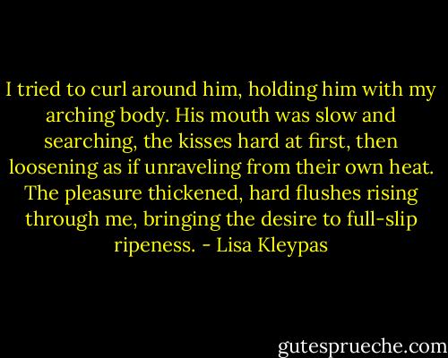 I tried to curl around him, holding him with my arching body. His mouth was slow and searching, the kisses hard at first, then loosening as if unraveling from their own heat. The pleasure thickened, hard flushes rising through me, bringing the desire to full-slip ripeness. - Lisa Kleypas