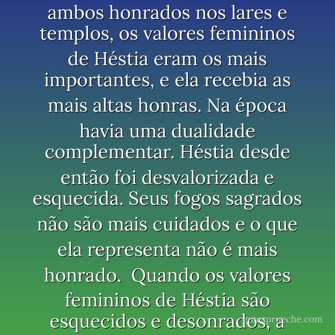 O pilar e o anel em forma de círculo representam os princípios masculino e feminino. Na Grécia antiga o pilar era o "hérnia" que ficava do lado de fora da casa representando Hermes, enquanto a lareira redonda no interior simbolizava Héstia. Na índia e em outras partes do leste, o pilar e o círculo ficam "copulados". O lingam, ou símbolo fálico, penetra o yoni ou anel feminino, o qual se estende sobre ele como num jogo infantil de arremesso de argolas. Lá o pilar e o círculo juntavam-se, enquanto os gregos e os romanos conservavam esses mesmos dois símbolos de Hermes e Héstia relacionados, mas à parte. Para enfatizar mais essa separação, Héstia é uma deusa virgem que nunca será penetrada, como também a mais velha deusa olímpica. Ela é tia solteirona de Hermes considerado como o mais jovem deus olímpico - uma união altamente improvável. <br />Desde os tempos gregos as culturas ocidentais têm enfatizado a dualidade, uma divisão ou diferenciação entre masculino e feminino, mente e corpo, logos e eros, ativo e receptivo, que depois se tornaram valores superiores e inferiores, respectivamente. Quando Héstia e Hermes eram ambos honrados nos lares e templos, os valores femininos de Héstia eram os mais importantes, e ela recebia as mais altas honras. Na época havia uma dualidade complementar. Héstia desde então foi desvalorizada e esquecida. Seus fogos sagrados não são mais cuidados e o que ela representa não é mais honrado. <br />Quando os valores femininos de Héstia são esquecidos e desonrados, a importância do santuário interior, interiorização para encontrar significado e paz, e da família como santuário e fonte de calor ficam diminuídos ou são perdidos. Além disso, o sentimento de uma ligação básica com os outros desaparece, como desaparece também a necessidade dos cidadãos de uma cidade, país ou da terra se ligarem por um elo espiritual comum. <br />Num nível místico, os arquétipos de Héstia e de Hermes se relacionam através da imagem do fogo sagrado no centro. Hermes-Mercúrio era o espírito alquímico Mercúrio, imaginado como fogo elementar. Tal fogo era considerado a fonte do conhecimento místico, simbolicamente localizado no centro da Terra. <br />Héstia e Hermes representam idéias arquetípicas do espírito e da alma. Hermes é o espírito que põe fogo na alma. Nesse contexto, Hermes é como o vento que sopra a brasa no centro da lareira, fazendo-a acender-se. Do mesmo modo, as idéias podem excitar sentimentos profundos, ou as palavras podem tornar consciente o que foi inarticuladamente conhecido e iluminado o que foi obscuramente percebido. - Jean Shinoda Bolen