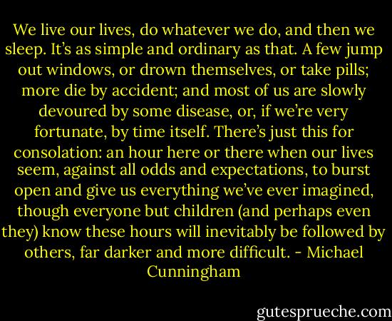 We live our lives, do whatever we do, and then we sleep. It’s as simple and ordinary as that. A few jump out windows, or drown themselves, or take pills; more die by accident; and most of us are slowly devoured by some disease, or, if we’re very fortunate, by time itself. There’s just this for consolation: an hour here or there when our lives seem, against all odds and expectations, to burst open and give us everything we’ve ever imagined, though everyone but children (and perhaps even they) know these hours will inevitably be followed by others, far darker and more difficult. - Michael Cunningham