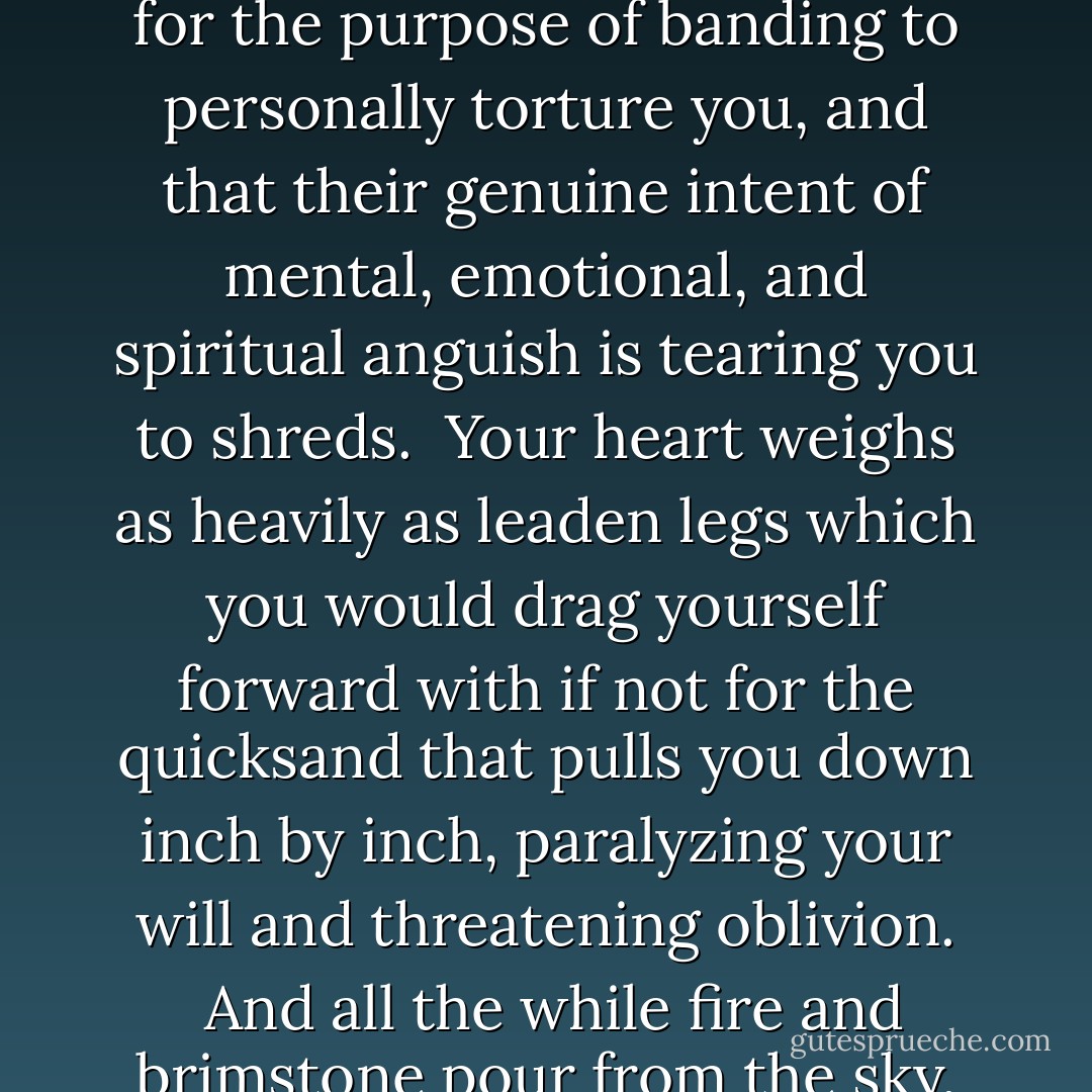 Life has moments that feel as if the sun has blackened to tar and the entire world turned to ice.  It feels as if Hades and his vile demons have risen from the depths of Tartarus solely for the purpose of banding to personally torture you, and that their genuine intent of mental, emotional, and spiritual anguish is tearing you to shreds.  Your heart weighs as heavily as leaden legs which you would drag yourself forward with if not for the quicksand that pulls you down inch by inch, paralyzing your will and threatening oblivion.  And all the while fire and brimstone pour from the sky, pelting only you.  <br />Truly, that is what it feels like. But that feeling is a trial that won't last forever.  Never give up. - Richelle E. Goodrich