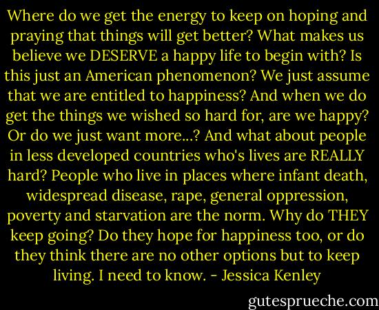 Where do we get the energy to keep on hoping and praying that things will get better? What makes us believe we DESERVE a happy life to begin with? Is this just an American phenomenon? We just assume that we are entitled to happiness? And when we do get the things we wished so hard for, are we happy? Or do we just want more...? And what about people in less developed countries who's lives are REALLY hard? People who live in places where infant death, widespread disease, rape, general oppression, poverty and starvation are the norm. Why do THEY keep going? Do they hope for happiness too, or do they think there are no other options but to keep living. I need to know. - Jessica Kenley