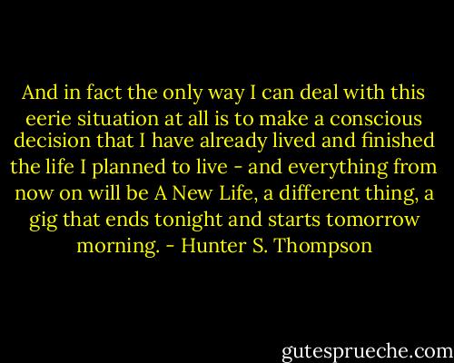 And in fact the only way I can deal with this eerie situation at all is to make a conscious decision that I have already lived and finished the life I planned to live - and everything from now on will be A New Life, a different thing, a gig that ends tonight and starts tomorrow morning. - Hunter S. Thompson