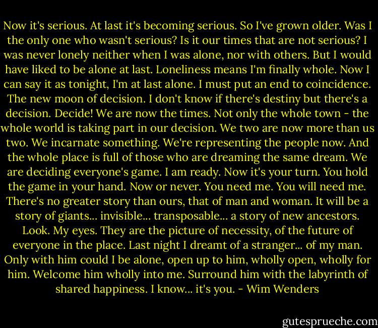Now it's serious. At last it's becoming serious. So I've grown older. Was I the only one who wasn't serious? Is it our times that are not serious? I was never lonely neither when I was alone, nor with others. But I would have liked to be alone at last. Loneliness means I'm finally whole. Now I can say it as tonight, I'm at last alone. I must put an end to coincidence. The new moon of decision. I don't know if there's destiny but there's a decision. Decide! We are now the times. Not only the whole town - the whole world is taking part in our decision. We two are now more than us two. We incarnate something. We're representing the people now. And the whole place is full of those who are dreaming the same dream. We are deciding everyone's game. I am ready. Now it's your turn. You hold the game in your hand. Now or never. You need me. You will need me. There's no greater story than ours, that of man and woman. It will be a story of giants... invisible... transposable... a story of new ancestors. Look. My eyes. They are the picture of necessity, of the future of everyone in the place. Last night I dreamt of a stranger... of my man. Only with him could I be alone, open up to him, wholly open, wholly for him. Welcome him wholly into me. Surround him with the labyrinth of shared happiness. I know... it's you. - Wim Wenders