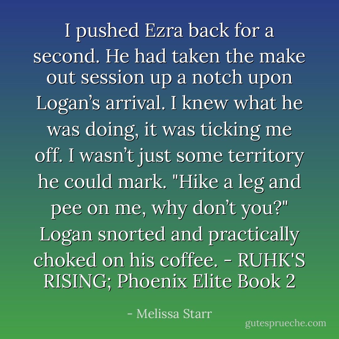I pushed Ezra back for a second. He had taken the make out session up a notch upon Logan’s arrival. I knew what he was doing, it was ticking me off. I wasn’t just some territory he could mark. "Hike a leg and pee on me, why don’t you?"<br />Logan snorted and practically choked on his coffee.<br />- RUHK'S RISING; Phoenix Elite Book 2 - Melissa Starr