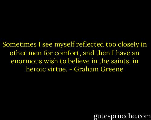 Sometimes I see myself reflected too closely in other men for comfort, and then I have an enormous wish to believe in the saints, in heroic virtue. - Graham Greene
