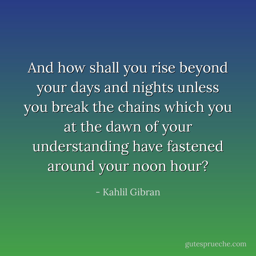 And how shall you rise beyond your days and nights unless you break the chains which you at the dawn of your understanding have fastened around your noon hour? - Kahlil Gibran