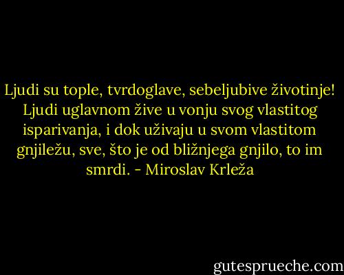 Ljudi su tople, tvrdoglave, sebeljubive životinje! Ljudi uglavnom žive u vonju svog vlastitog isparivanja, i dok uživaju u svom vlastitom gnjiležu, sve, što je od bližnjega gnjilo, to im smrdi. - Miroslav Krleža