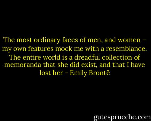 The most ordinary faces of men, and women – my own features mock me with a resemblance. The entire world is a dreadful collection of memoranda that she did exist, and that I have lost her - Emily Brontë
