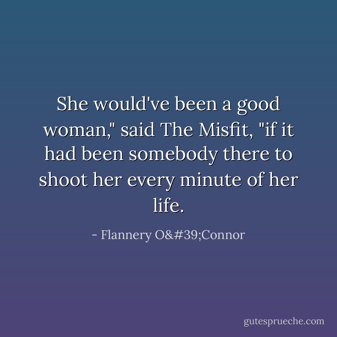 She would've been a good woman," said The Misfit, "if it had been somebody there to shoot her every minute of her life. - Flannery O'Connor