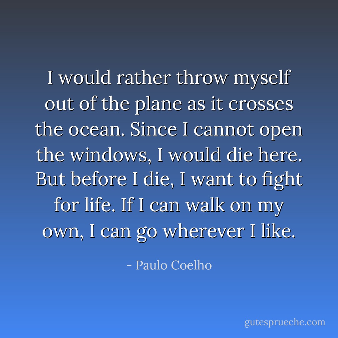 I would rather throw myself out of the plane as it crosses the ocean. Since I cannot open the windows, I would die here. But before I die, I want to fight for life. If I can walk on my own, I can go wherever I like. - Paulo Coelho