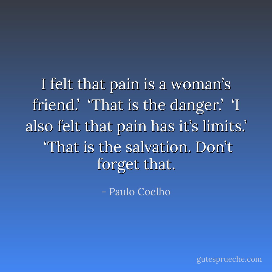 I felt that pain is a woman’s friend.’ <br />‘That is the danger.’ <br />‘I also felt that pain has it’s limits.’ <br />‘That is the salvation. Don’t forget that. - Paulo Coelho