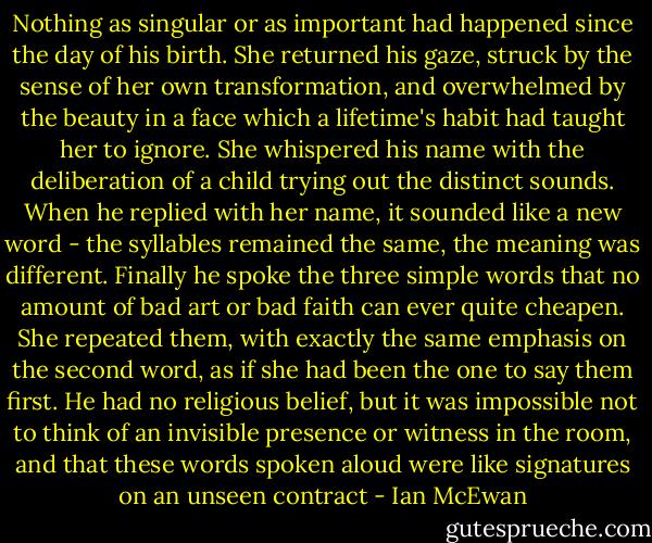 Nothing as singular or as important had happened since the day of his birth. She returned his gaze, struck by the sense of her own transformation, and overwhelmed by the beauty in a face which a lifetime's habit had taught her to ignore. She whispered his name with the deliberation of a child trying out the distinct sounds. When he replied with her name, it sounded like a new word - the syllables remained the same, the meaning was different. Finally he spoke the three simple words that no amount of bad art or bad faith can ever quite cheapen. She repeated them, with exactly the same emphasis on the second word, as if she had been the one to say them first. He had no religious belief, but it was impossible not to think of an invisible presence or witness in the room, and that these words spoken aloud were like signatures on an unseen contract - Ian McEwan