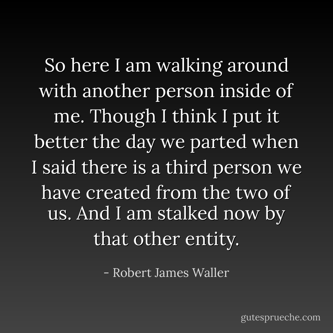 So here I am walking around with another person inside of me. Though I think I put it better the day we parted when I said there is a third person we have created from the two of us. And I am stalked now by that other entity. - Robert James Waller