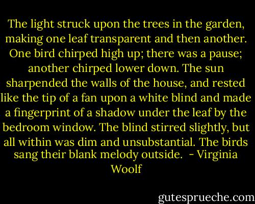 The light struck upon the trees in the garden, making one leaf transparent and then another. One bird chirped high up; there was a pause; another chirped lower down. The sun sharpended the walls of the house, and rested like the tip of a fan upon a white blind and made a fingerprint of a shadow under the leaf by the bedroom window. The blind stirred slightly, but all within was dim and unsubstantial. The birds sang their blank melody outside.  - Virginia Woolf