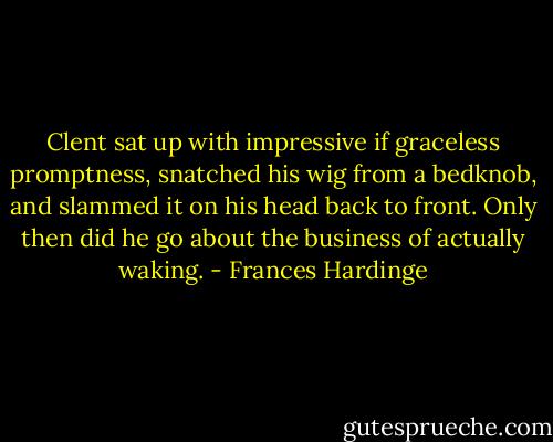 Clent sat up with impressive if graceless promptness, snatched his wig from a bedknob, and slammed it on his head back to front. Only then did he go about the business of actually waking. - Frances Hardinge