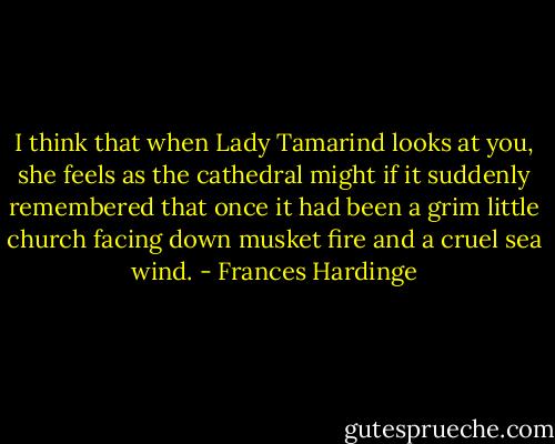 I think that when Lady Tamarind looks at you, she feels as the cathedral might if it suddenly remembered that once it had been a grim little church facing down musket fire and a cruel sea wind. - Frances Hardinge