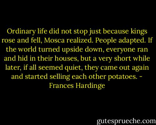 Ordinary life did not stop just because kings rose and fell, Mosca realized. People adapted. If the world turned upside down, everyone ran and hid in their houses, but a very short while later, if all seemed quiet, they came out again and started selling each other potatoes. - Frances Hardinge