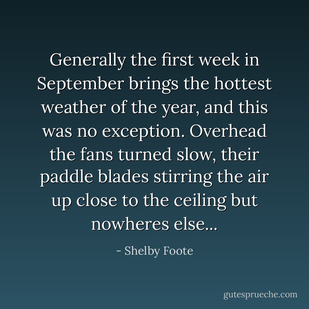 Generally the first week in September brings the hottest weather of the year, and this was no exception. Overhead the fans turned slow, their paddle blades stirring the air up close to the ceiling but nowheres else... - Shelby Foote
