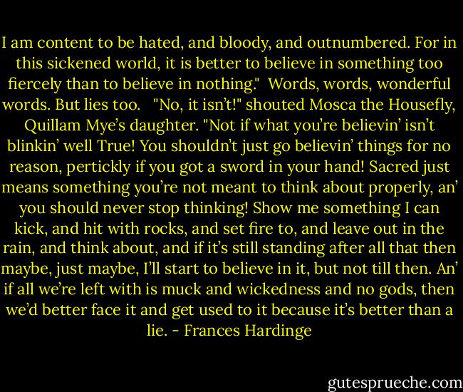 I am content to be hated, and bloody, and outnumbered. For in this sickened world, it is better to believe in something too fiercely than to believe in nothing."<br /><br />Words, words, wonderful words. But lies too. <br /><br />"No, it isn’t!" shouted Mosca the Housefly, Quillam Mye’s daughter. "Not if what you’re believin’ isn’t blinkin’ well True! You shouldn’t just go believin’ things for no reason, pertickly if you got a sword in your hand! Sacred just means something you’re not meant to think about properly, an’ you should never stop thinking! Show me something I can kick, and hit with rocks, and set fire to, and leave out in the rain, and think about, and if it’s still standing after all that then maybe, just maybe, I’ll start to believe in it, but not till then. An’ if all we’re left with is muck and wickedness and no gods, then we’d better face it and get used to it because it’s better than a lie. - Frances Hardinge