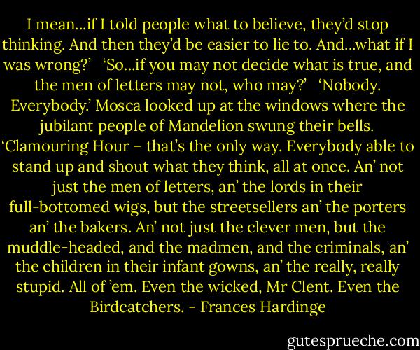 I mean...if I told people what to believe, they’d stop thinking. And then they’d be easier to lie to. And...what if I was wrong?’ <br /><br />‘So...if you may not decide what is true, and the men of letters may not, who may?’ <br /><br />‘Nobody. Everybody.’ Mosca looked up at the windows where the jubilant people of Mandelion swung their bells. ‘Clamouring Hour – that’s the only way. Everybody able to stand up and shout what they think, all at once. An’ not just the men of letters, an’ the lords in their full-bottomed wigs, but the streetsellers an’ the porters an’ the bakers. An’ not just the clever men, but the muddle-headed, and the madmen, and the criminals, an’ the children in their infant gowns, an’ the really, really stupid. All of ’em. Even the wicked, Mr Clent. Even the Birdcatchers. - Frances Hardinge
