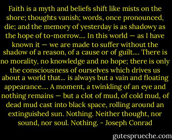 Faith is a myth and beliefs shift like mists on the shore; thoughts vanish; words, once pronounced, die; and the memory of yesterday is as shadowy as the hope of to-morrow.... In this world — as I have known it — we are made to suffer without the shadow of a reason, of a cause or of guilt.... There is no morality, no knowledge and no hope; there is only the consciousness of ourselves which drives us about a world that... is always but a vain and floating appearance.... A moment, a twinkling of an eye and nothing remains — but a clot of mud, of cold mud, of dead mud cast into black space, rolling around an extinguished sun. Nothing. Neither thought, nor sound, nor soul. Nothing. - Joseph Conrad