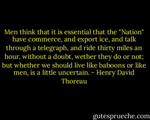 Men think that it is essential that the "Nation" have commerce, and export ice, and talk through a telegraph, and ride thirty miles an hour, without a doubt, wether they do or not; but whether we should live like baboons or like men, is a little uncertain. - Henry David Thoreau