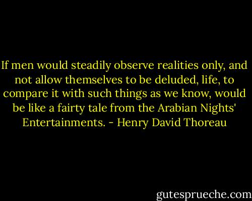 If men would steadily observe realities only, and not allow themselves to be deluded, life, to compare it with such things as we know, would be like a fairty tale from the Arabian Nights' Entertainments. - Henry David Thoreau