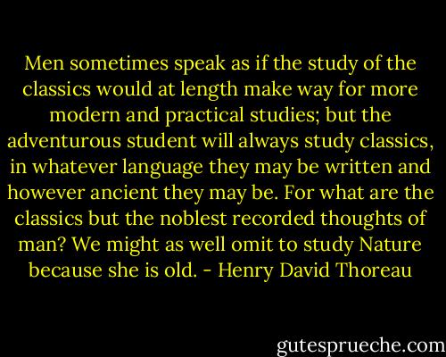 Men sometimes speak as if the study of the classics would at length make way for more modern and practical studies; but the adventurous student will always study classics, in whatever language they may be written and however ancient they may be. For what are the classics but the noblest recorded thoughts of man? We might as well omit to study Nature because she is old. - Henry David Thoreau
