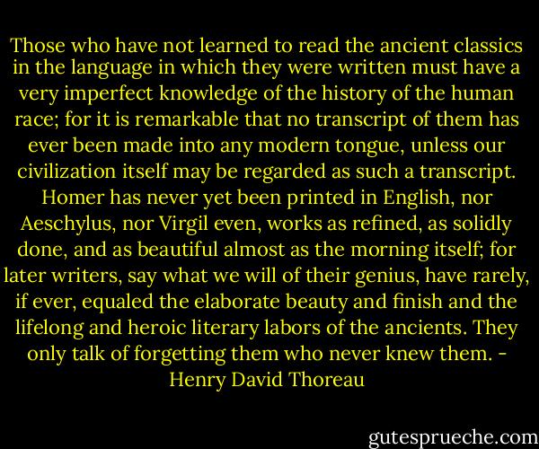 Those who have not learned to read the ancient classics in the language in which they were written must have a very imperfect knowledge of the history of the human race; for it is remarkable that no transcript of them has ever been made into any modern tongue, unless our civilization itself may be regarded as such a transcript. Homer has never yet been printed in English, nor Aeschylus, nor Virgil even, works as refined, as solidly done, and as beautiful almost as the morning itself; for later writers, say what we will of their genius, have rarely, if ever, equaled the elaborate beauty and finish and the lifelong and heroic literary labors of the ancients. They only talk of forgetting them who never knew them. - Henry David Thoreau