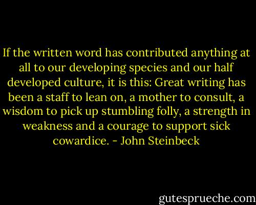 If the written word has contributed anything at all to our developing species and our half developed culture, it is this: Great writing has been a staff to lean on, a mother to consult, a wisdom to pick up stumbling folly, a strength in weakness and a courage to support sick cowardice. - John Steinbeck