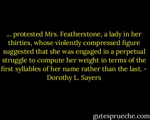 ... protested Mrs. Featherstone, a lady in her thirties, whose violently compressed figure suggested that she was engaged in a perpetual struggle to compute her weight in terms of the first syllables of her name rather than the last. - Dorothy L. Sayers