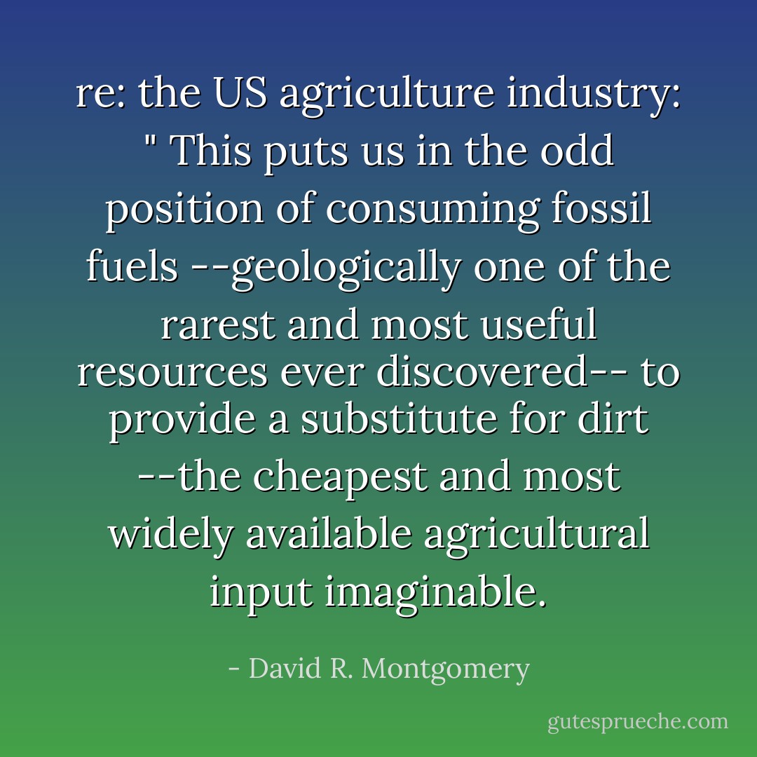 re: the US agriculture industry: " This puts us in the odd position of consuming fossil fuels --geologically one of the rarest and most useful resources ever discovered-- to provide a substitute for dirt --the cheapest and most widely available agricultural input imaginable. - David R. Montgomery