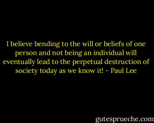 I believe bending to the will or beliefs of one person and not being an individual will eventually lead to the perpetual destruction of society today as we know it! - Paul Lee