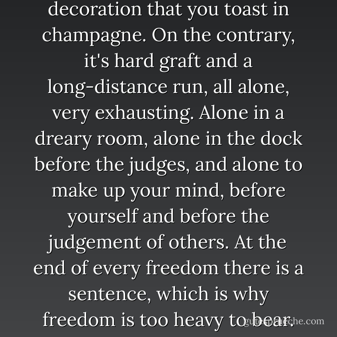 Freedom is not a reward or a decoration that you toast in champagne. On the contrary, it's hard graft and a long-distance run, all alone, very exhausting. Alone in a dreary room, alone in the dock before the judges, and alone to make up your mind, before yourself and before the judgement of others. At the end of every freedom there is a sentence, which is why freedom is too heavy to bear. - Albert Camus