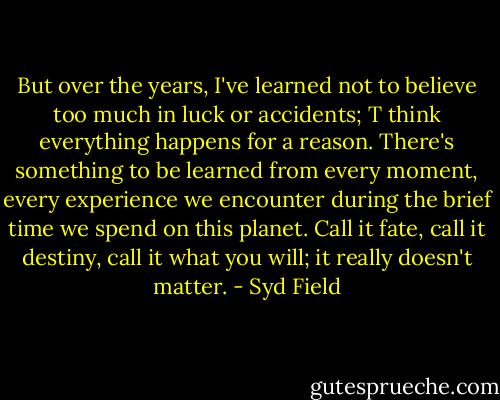 But over the years, I've learned not to believe too much in luck or accidents; T think everything happens for a reason. There's something to be learned from every moment, every experience we encounter during the brief time we spend on this planet. Call it fate, call it destiny, call it what you will; it really doesn't matter. - Syd Field