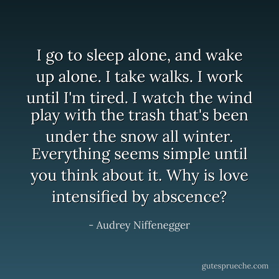 I go to sleep alone, and wake up alone. I take walks. I work until I'm tired. I watch the wind play with the trash that's been under the snow all winter. Everything seems simple until you think about it. Why is love intensified by abscence? - Audrey Niffenegger