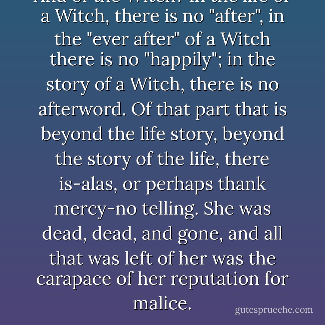 And of the Witch? In the life of a Witch, there is no "after", in the "ever after" of a Witch there is no "happily"; in the story of a Witch, there is no afterword. Of that part that is beyond the life story, beyond the story of the life, there is-alas, or perhaps thank mercy-no telling. She was dead, dead, and gone, and all that was left of her was the carapace of her reputation for malice. - Gregory Maguire