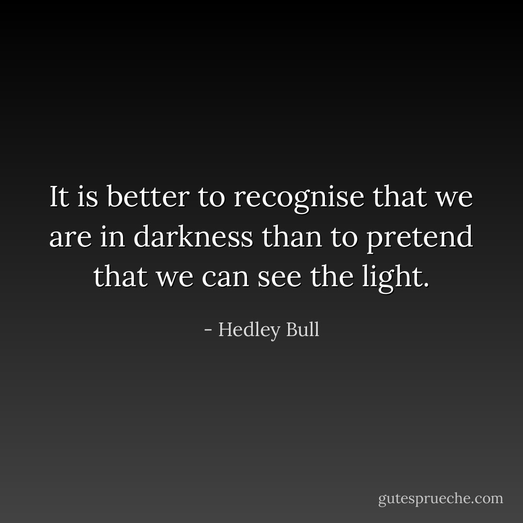 It is better to recognise that we are in darkness than to pretend that we can see the light. - Hedley Bull