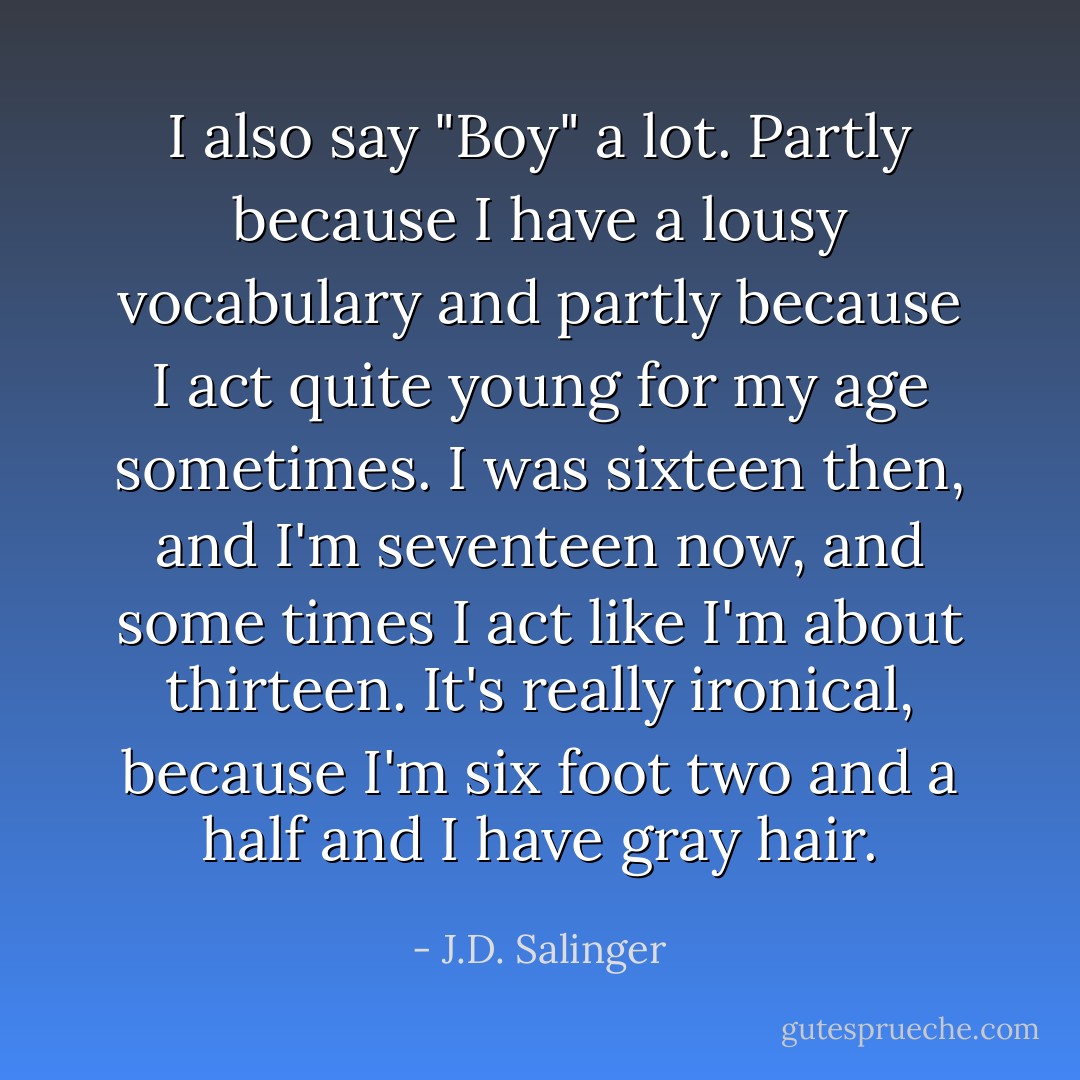 I also say "Boy" a lot. Partly because I have a lousy vocabulary and partly because I act quite young for my age sometimes. I was sixteen then, and I'm seventeen now, and some times I act like I'm about thirteen. It's really ironical, because I'm six foot two and a half and I have gray hair. - J.D. Salinger