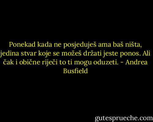 Ponekad kada ne posjeduješ ama baš ništa, jedina stvar koje se možeš držati jeste ponos. Ali čak i obične riječi to ti mogu oduzeti. - Andrea Busfield