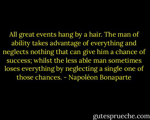 All great events hang by a hair. The man of ability takes advantage of everything and neglects nothing that can give him a chance of success; whilst the less able man sometimes loses everything by neglecting a single one of those chances. - Napoléon Bonaparte