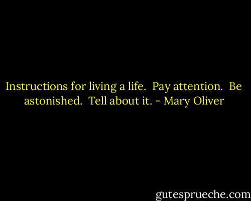 Instructions for living a life. <br />Pay attention. <br />Be astonished. <br />Tell about it. - Mary Oliver