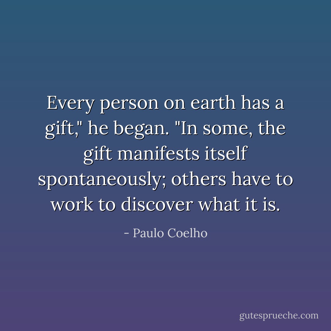 Every person on earth has a gift," he began. "In some, the gift manifests itself<br />spontaneously; others have to work to discover what it is. - Paulo Coelho