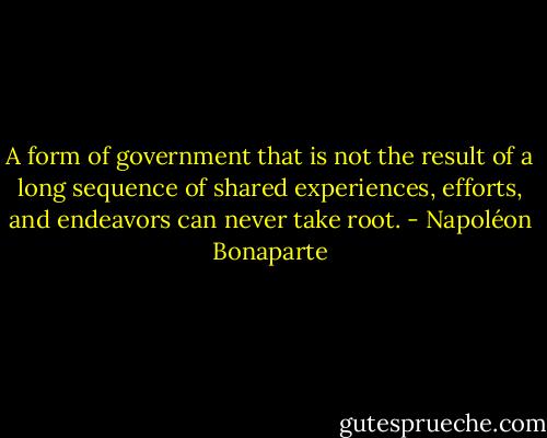 A form of government that is not the result of a long sequence of shared experiences, efforts, and endeavors can never take root. - Napoléon Bonaparte