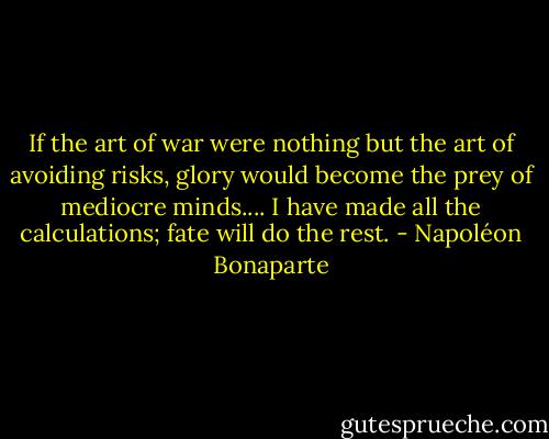 If the art of war were nothing but the art of avoiding risks, glory would become the prey of mediocre minds.... I have made all the calculations; fate will do the rest. - Napoléon Bonaparte