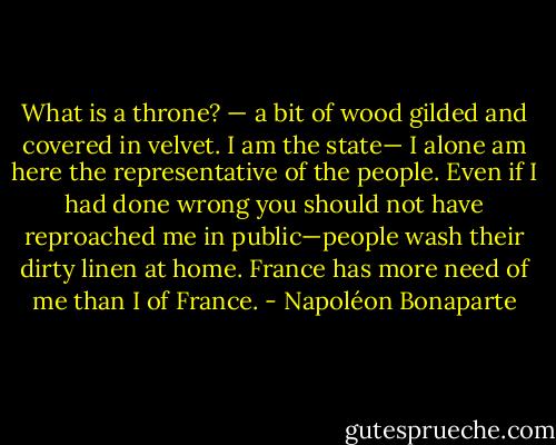 What is a throne? — a bit of wood gilded and covered in velvet. I am the state— I alone am here the representative of the people. Even if I had done wrong you should not have reproached me in public—people wash their dirty linen at home. France has more need of me than I of France. - Napoléon Bonaparte