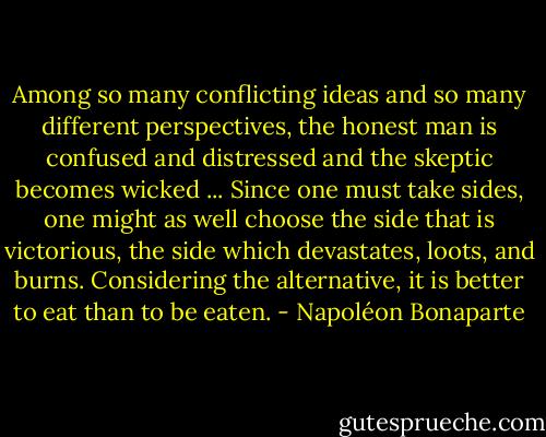 Among so many conflicting ideas and so many different perspectives, the honest man is confused and distressed and the skeptic becomes wicked ... Since one must take sides, one might as well choose the side that is victorious, the side which devastates, loots, and burns. Considering the alternative, it is better to eat than to be eaten. - Napoléon Bonaparte